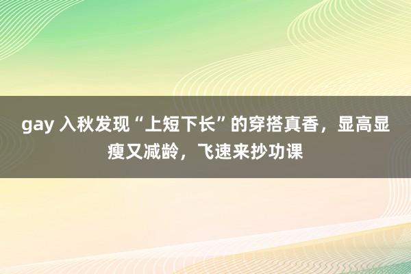 gay 入秋发现“上短下长”的穿搭真香，显高显瘦又减龄，飞速来抄功课