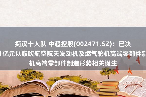 痴汉十人队 中超控股(002471.SZ)：已决定先行参加资金1亿元以鼓吹航空航天发动机及燃气轮机高端零部件制造形势相关诞生