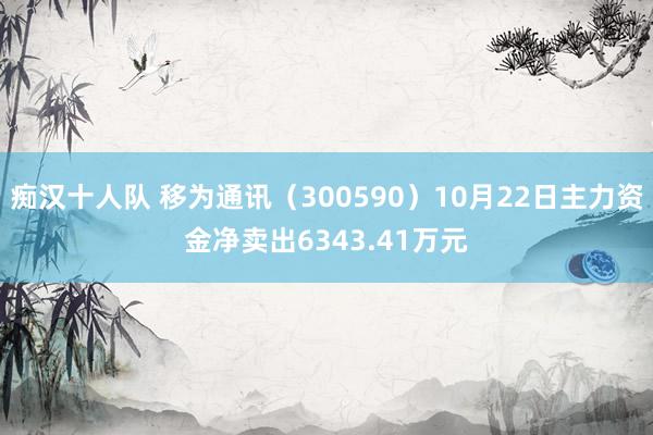 痴汉十人队 移为通讯（300590）10月22日主力资金净卖出6343.41万元