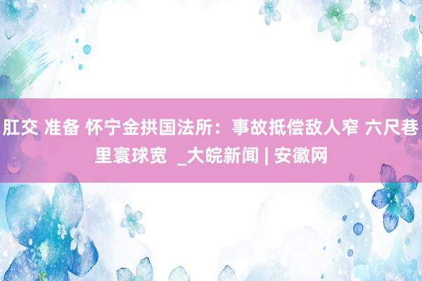 肛交 准备 怀宁金拱国法所：事故抵偿敌人窄 六尺巷里寰球宽  _大皖新闻 | 安徽网