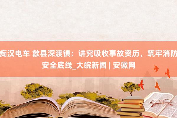 痴汉电车 歙县深渡镇：讲究吸收事故资历，筑牢消防安全底线_大皖新闻 | 安徽网