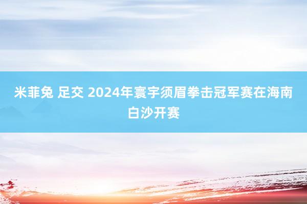 米菲兔 足交 2024年寰宇须眉拳击冠军赛在海南白沙开赛