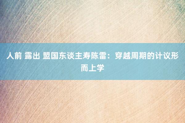 人前 露出 盟国东谈主寿陈雷：穿越周期的计议形而上学