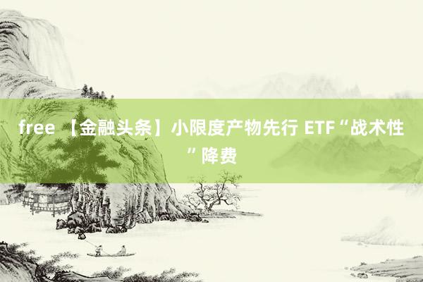 free 【金融头条】小限度产物先行 ETF“战术性”降费