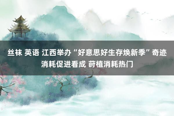 丝袜 英语 江西举办“好意思好生存焕新季”奇迹消耗促进看成 莳植消耗热门