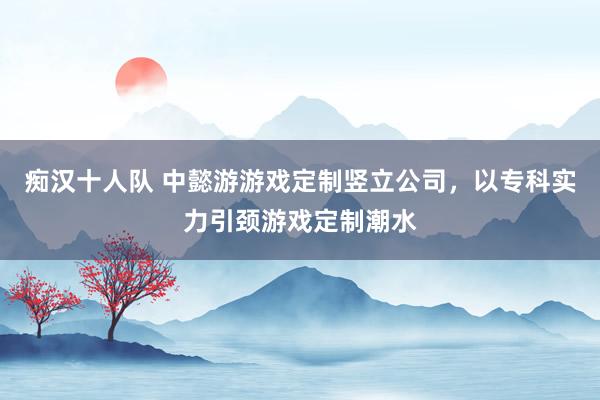 痴汉十人队 中懿游游戏定制竖立公司，以专科实力引颈游戏定制潮水