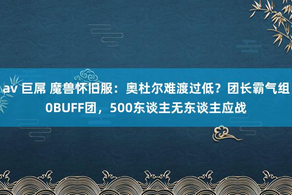 av 巨屌 魔兽怀旧服：奥杜尔难渡过低？团长霸气组0BUFF团，500东谈主无东谈主应战