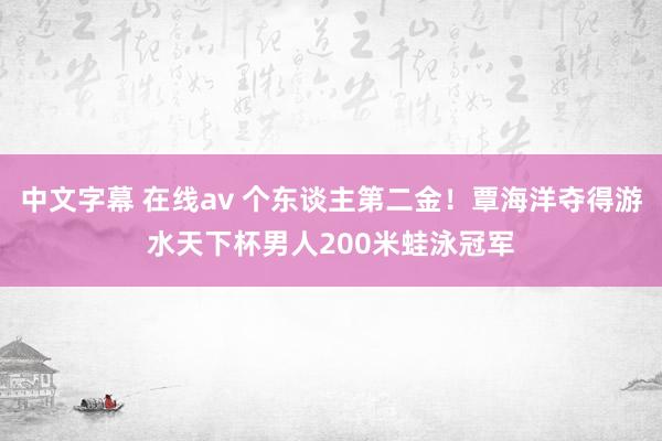 中文字幕 在线av 个东谈主第二金！覃海洋夺得游水天下杯男人200米蛙泳冠军