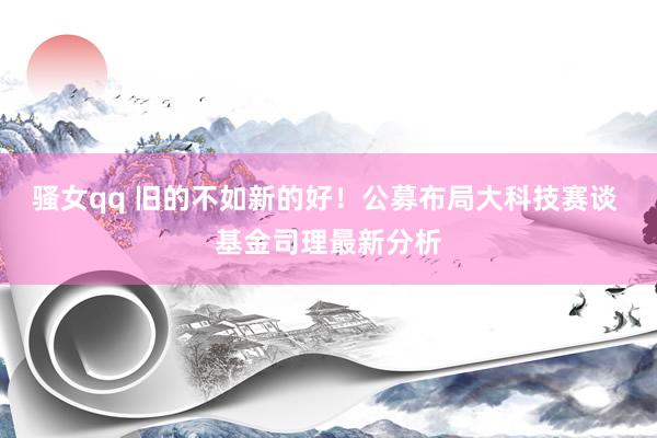 骚女qq 旧的不如新的好！公募布局大科技赛谈 基金司理最新分析