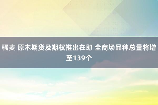 骚麦 原木期货及期权推出在即 全商场品种总量将增至139个