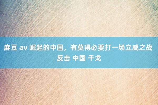 麻豆 av 崛起的中国，有莫得必要打一场立威之战 反击 中国 干戈