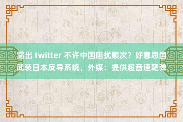 露出 twitter 不许中国阻扰顺次？好意思国武装日本反导系统，外媒：提供超音速靶弹