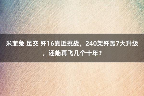 米菲兔 足交 歼16靠近挑战，240架歼轰7大升级，还能再飞几个十年？