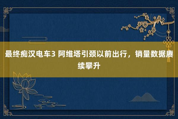 最终痴汉电车3 阿维塔引颈以前出行，销量数据赓续攀升