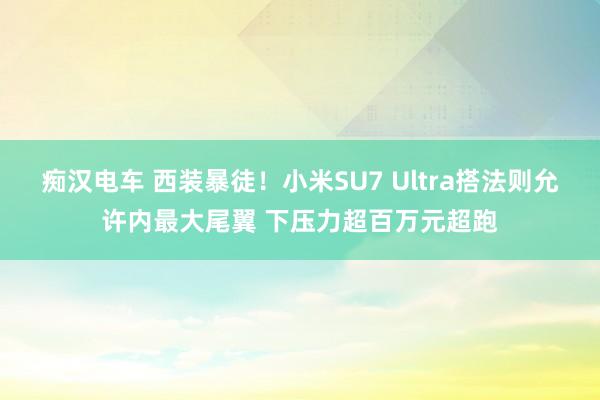 痴汉电车 西装暴徒！小米SU7 Ultra搭法则允许内最大尾翼 下压力超百万元超跑