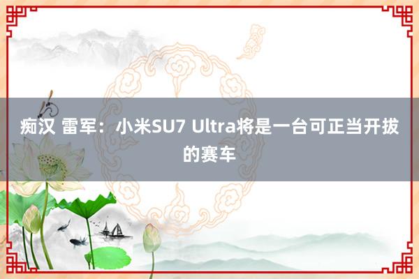 痴汉 雷军：小米SU7 Ultra将是一台可正当开拔的赛车