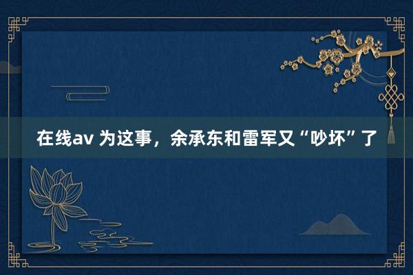 在线av 为这事，余承东和雷军又“吵坏”了