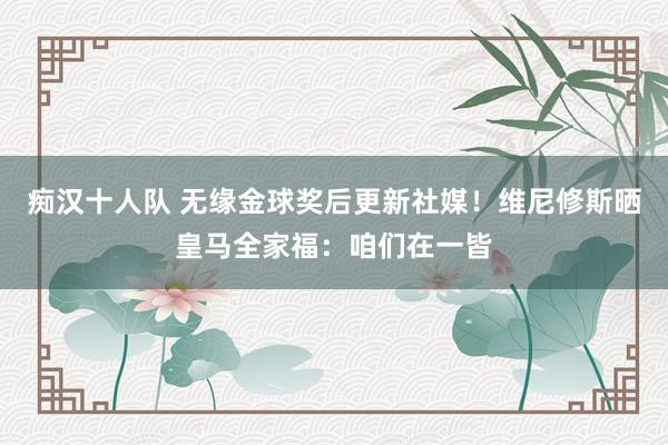 痴汉十人队 无缘金球奖后更新社媒！维尼修斯晒皇马全家福：咱们在一皆