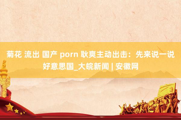 菊花 流出 国产 porn 耿爽主动出击：先来说一说好意思国_大皖新闻 | 安徽网