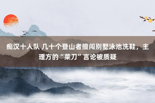 痴汉十人队 几十个登山者擅闯别墅泳池洗鞋，主理方的“菜刀”言论被质疑