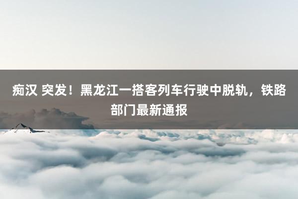 痴汉 突发！黑龙江一搭客列车行驶中脱轨，铁路部门最新通报