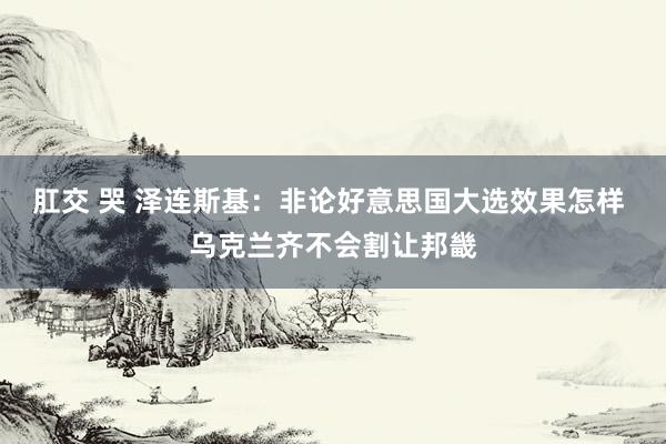 肛交 哭 泽连斯基：非论好意思国大选效果怎样 乌克兰齐不会割让邦畿