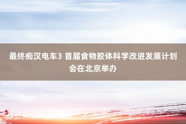 最终痴汉电车3 首届食物胶体科学改进发展计划会在北京举办