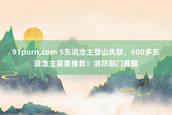 91porn，com 5东说念主登山失联，600多东说念主紧要搜救！消防部门提醒