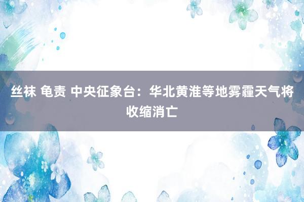 丝袜 龟责 中央征象台：华北黄淮等地雾霾天气将收缩消亡