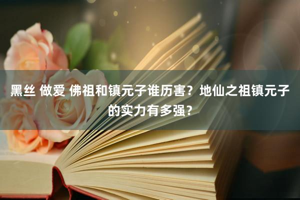 黑丝 做爱 佛祖和镇元子谁历害？地仙之祖镇元子的实力有多强？