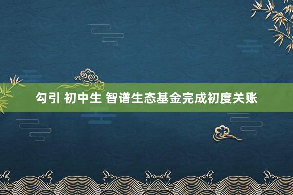 勾引 初中生 智谱生态基金完成初度关账