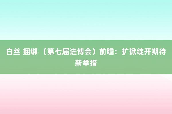 白丝 捆绑 （第七届进博会）前瞻：扩掀绽开期待新举措