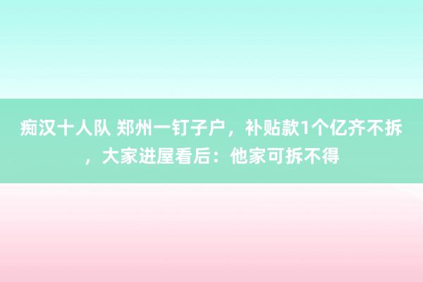 痴汉十人队 郑州一钉子户，补贴款1个亿齐不拆，大家进屋看后：他家可拆不得