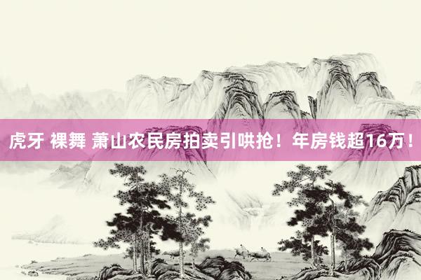 虎牙 裸舞 萧山农民房拍卖引哄抢！年房钱超16万！