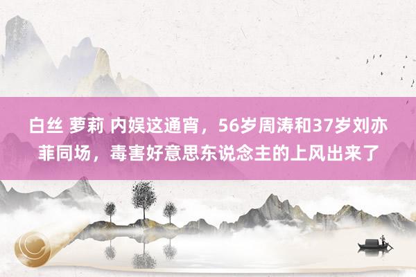 白丝 萝莉 内娱这通宵，56岁周涛和37岁刘亦菲同场，毒害好意思东说念主的上风出来了