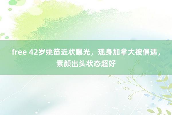 free 42岁姚笛近状曝光，现身加拿大被偶遇，素颜出头状态超好