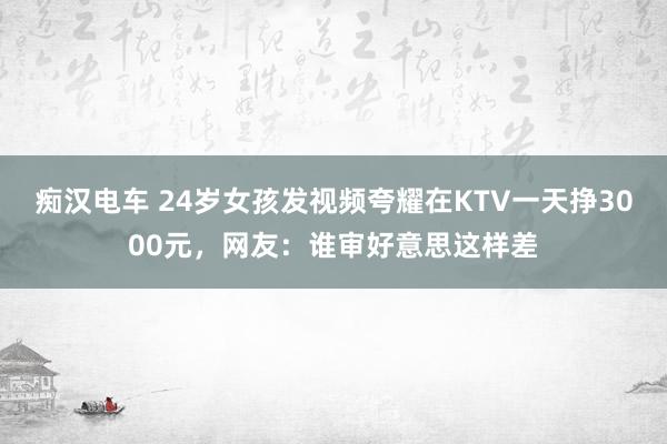 痴汉电车 24岁女孩发视频夸耀在KTV一天挣3000元，网友：谁审好意思这样差