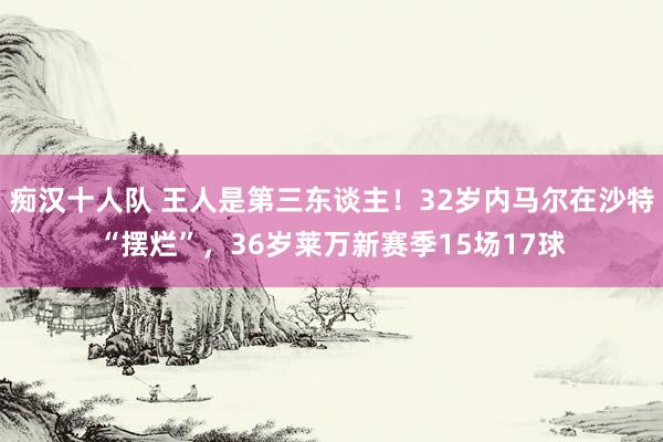 痴汉十人队 王人是第三东谈主！32岁内马尔在沙特“摆烂”，36岁莱万新赛季15场17球