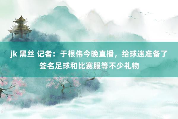 jk 黑丝 记者：于根伟今晚直播，给球迷准备了签名足球和比赛服等不少礼物