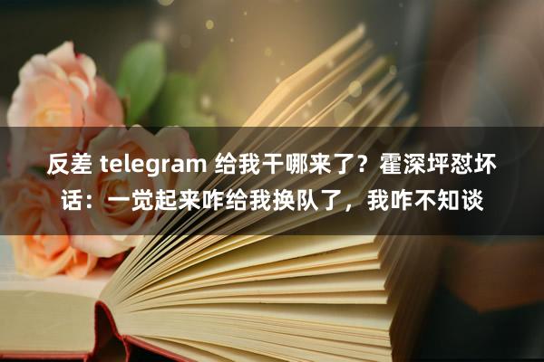 反差 telegram 给我干哪来了？霍深坪怼坏话：一觉起来咋给我换队了，我咋不知谈