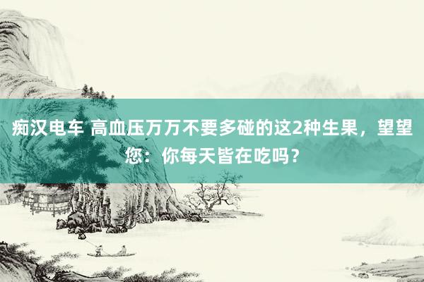 痴汉电车 高血压万万不要多碰的这2种生果，望望您：你每天皆在吃吗？