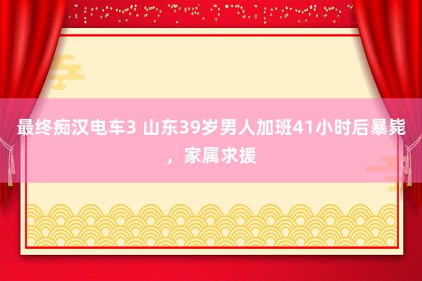 最终痴汉电车3 山东39岁男人加班41小时后暴毙，家属求援