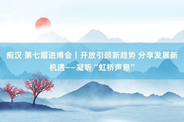 痴汉 第七届进博会｜开放引颈新趋势 分享发展新机遇——凝听“虹桥声息”