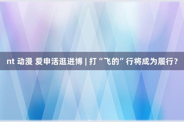 nt 动漫 爱申活逛进博 | 打“飞的”行将成为履行？