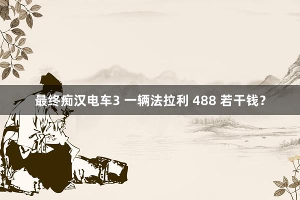 最终痴汉电车3 一辆法拉利 488 若干钱？