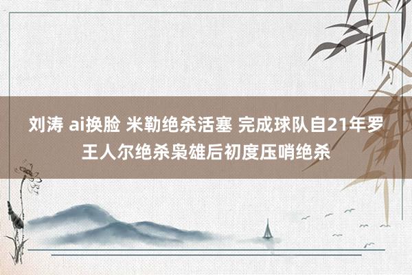 刘涛 ai换脸 米勒绝杀活塞 完成球队自21年罗王人尔绝杀枭雄后初度压哨绝杀