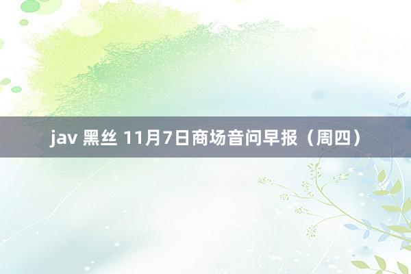 jav 黑丝 11月7日商场音问早报（周四）