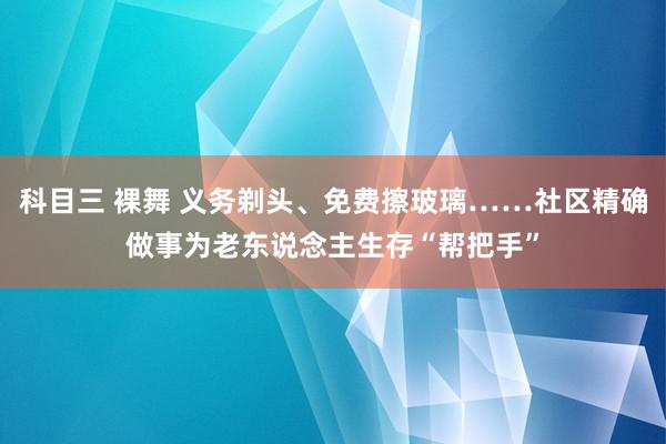 科目三 裸舞 义务剃头、免费擦玻璃……社区精确做事为老东说念主生存“帮把手”