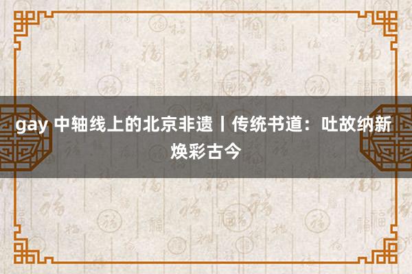 gay 中轴线上的北京非遗丨传统书道：吐故纳新 焕彩古今