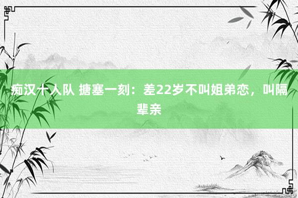 痴汉十人队 搪塞一刻：差22岁不叫姐弟恋，叫隔辈亲